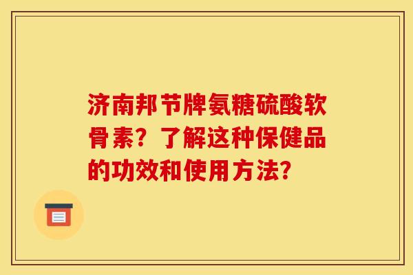 济南邦节牌氨糖硫酸软骨素？了解这种保健品的功效和使用方法？