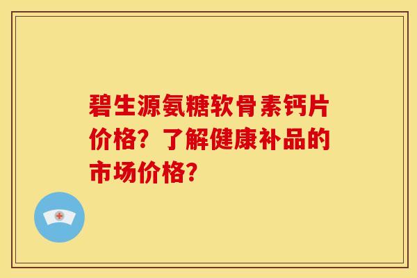 碧生源氨糖软骨素钙片价格？了解健康补品的市场价格？