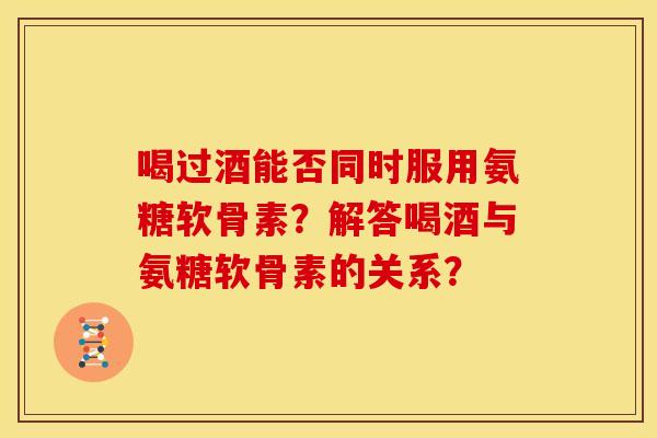喝过酒能否同时服用氨糖软骨素？解答喝酒与氨糖软骨素的关系？
