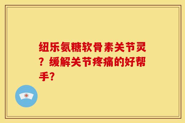 纽乐氨糖软骨素关节灵？缓解关节疼痛的好帮手？