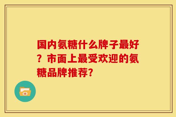 国内氨糖什么牌子最好？市面上最受欢迎的氨糖品牌推荐？