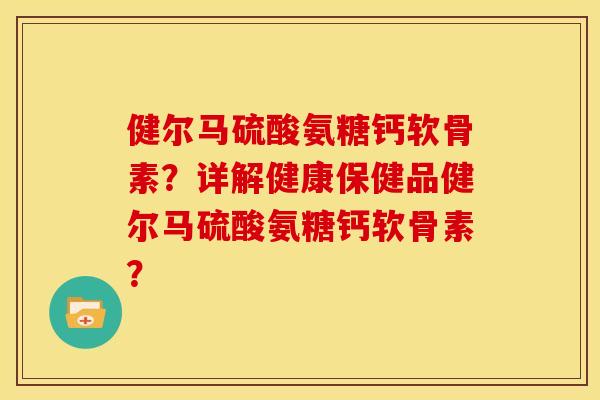 健尔马硫酸氨糖钙软骨素？详解健康保健品健尔马硫酸氨糖钙软骨素？
