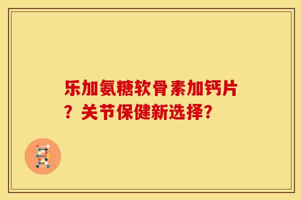 乐加氨糖软骨素加钙片？关节保健新选择？