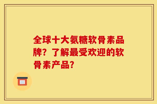 全球十大氨糖软骨素品牌？了解最受欢迎的软骨素产品？