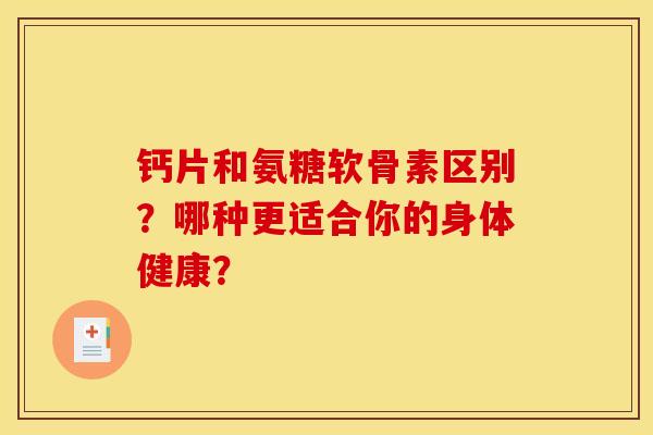 钙片和氨糖软骨素区别？哪种更适合你的身体健康？