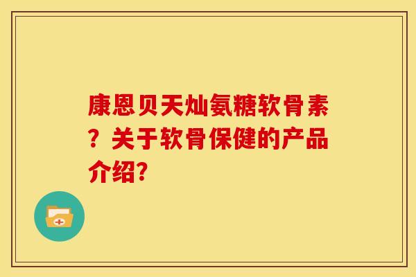 康恩贝天灿氨糖软骨素？关于软骨保健的产品介绍？