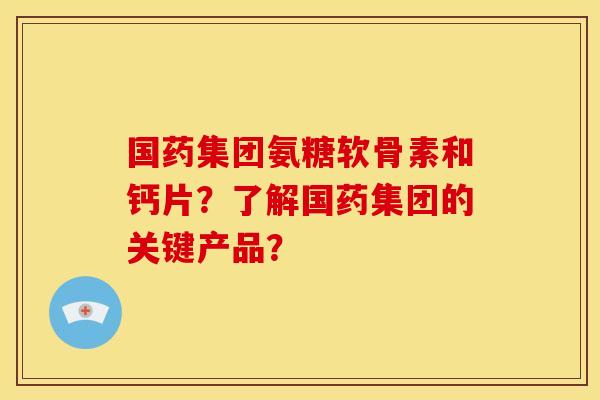 国药集团氨糖软骨素和钙片？了解国药集团的关键产品？