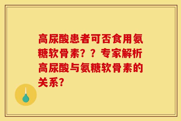 高尿酸患者可否食用氨糖软骨素？？专家解析高尿酸与氨糖软骨素的关系？