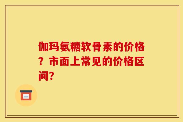 伽玛氨糖软骨素的价格？市面上常见的价格区间？