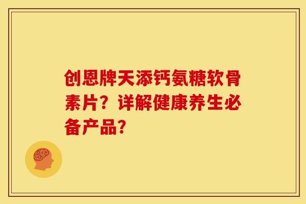 创恩牌天添钙氨糖软骨素片？详解健康养生必备产品？