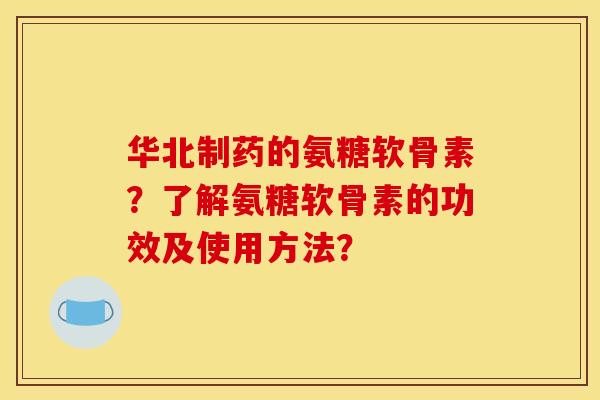 华北制药的氨糖软骨素？了解氨糖软骨素的功效及使用方法？
