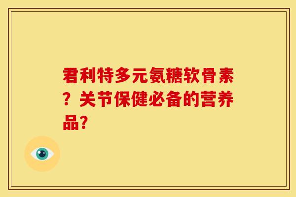 君利特多元氨糖软骨素？关节保健必备的营养品？