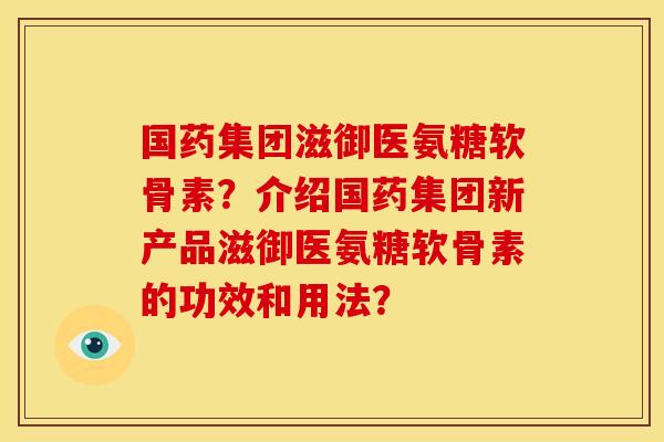 国药集团滋御医氨糖软骨素？介绍国药集团新产品滋御医氨糖软骨素的功效和用法？