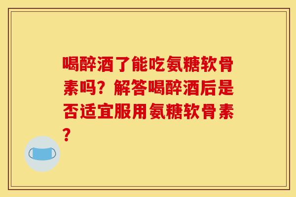 喝醉酒了能吃氨糖软骨素吗？解答喝醉酒后是否适宜服用氨糖软骨素？