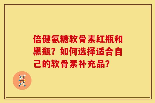 倍健氨糖软骨素红瓶和黑瓶？如何选择适合自己的软骨素补充品？