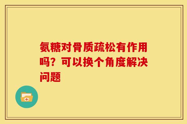 氨糖对骨质疏松有作用吗？可以换个角度解决问题