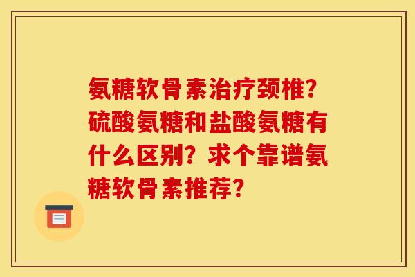 氨糖软骨素治疗颈椎？硫酸氨糖和盐酸氨糖有什么区别？求个靠谱氨糖软骨素推荐？