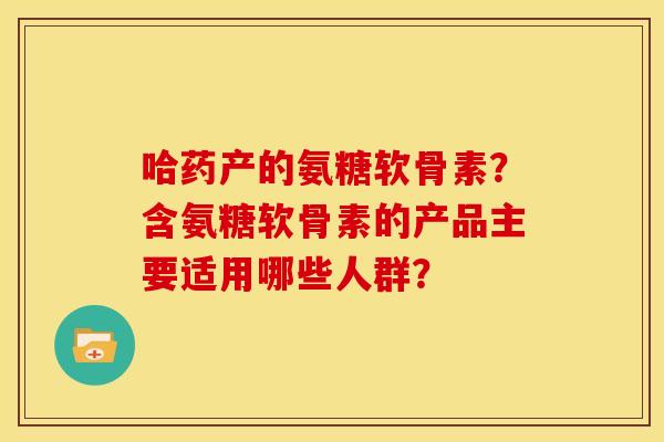 哈药产的氨糖软骨素？含氨糖软骨素的产品主要适用哪些人群？