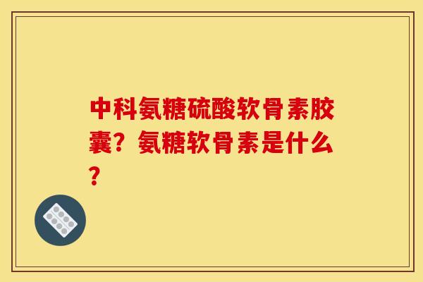 中科氨糖硫酸软骨素胶囊？氨糖软骨素是什么？