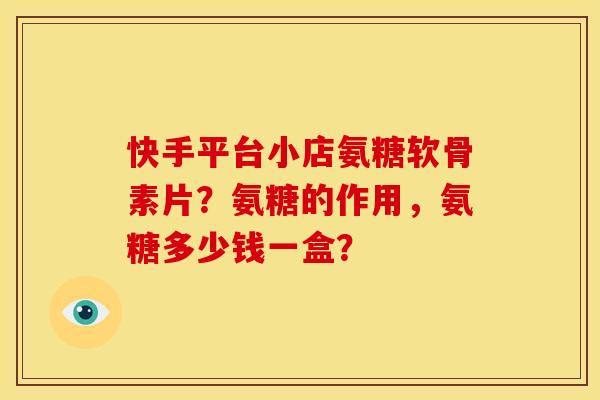 快手平台小店氨糖软骨素片？氨糖的作用，氨糖多少钱一盒？