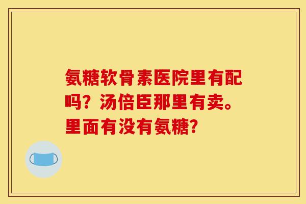 氨糖软骨素医院里有配吗？汤倍臣那里有卖。里面有没有氨糖？
