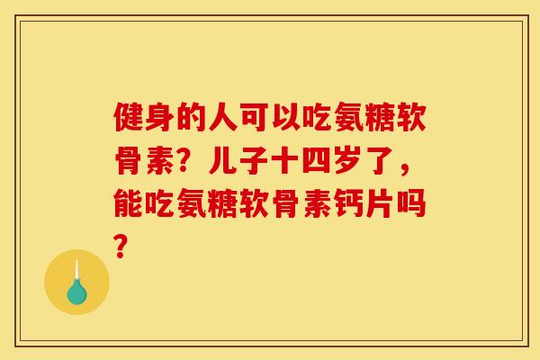 健身的人可以吃氨糖软骨素？儿子十四岁了，能吃氨糖软骨素钙片吗？