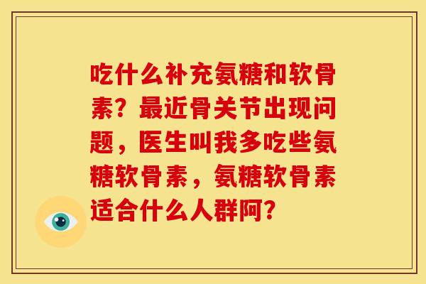 吃什么补充氨糖和软骨素？最近骨关节出现问题，医生叫我多吃些氨糖软骨素，氨糖软骨素适合什么人群阿？