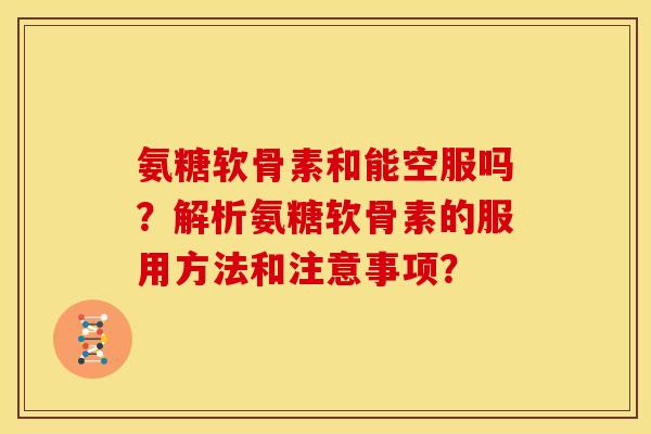 氨糖软骨素和能空服吗？解析氨糖软骨素的服用方法和注意事项？