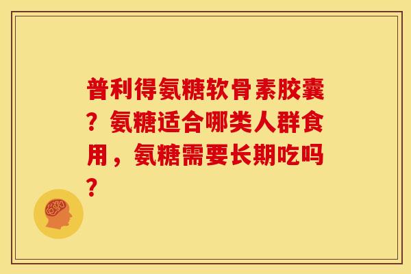 普利得氨糖软骨素胶囊？氨糖适合哪类人群食用，氨糖需要长期吃吗？