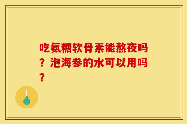 吃氨糖软骨素能熬夜吗？泡海参的水可以用吗？
