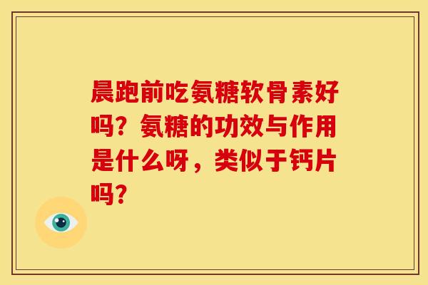 晨跑前吃氨糖软骨素好吗？氨糖的功效与作用是什么呀，类似于钙片吗？