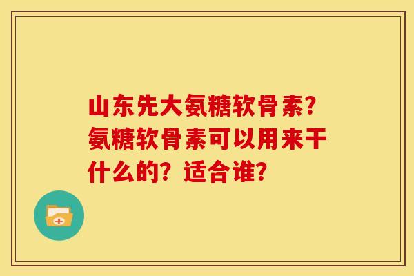山东先大氨糖软骨素？氨糖软骨素可以用来干什么的？适合谁？
