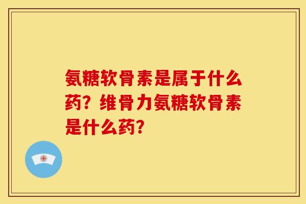 氨糖软骨素是属于什么药？维骨力氨糖软骨素是什么药？