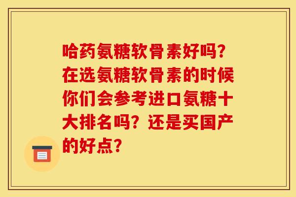 哈药氨糖软骨素好吗？在选氨糖软骨素的时候你们会参考进口氨糖十大排名吗？还是买国产的好点？