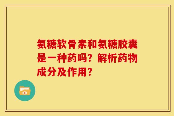 氨糖软骨素和氨糖胶囊是一种药吗？解析药物成分及作用？