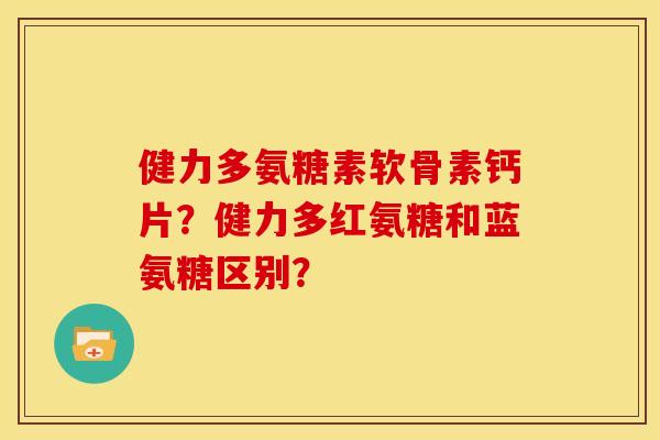 健力多氨糖素软骨素钙片？健力多红氨糖和蓝氨糖区别？