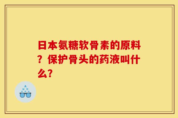 日本氨糖软骨素的原料？保护骨头的药液叫什么？