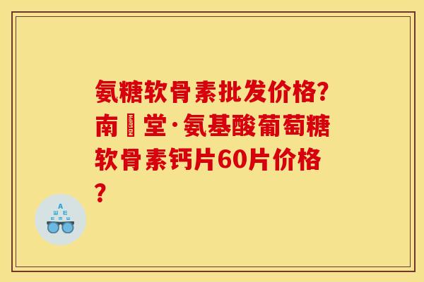 氨糖软骨素批发价格？南雲堂·氨基酸葡萄糖软骨素钙片60片价格？