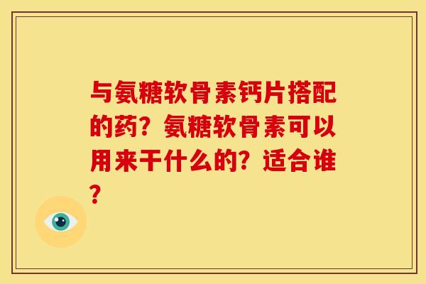 与氨糖软骨素钙片搭配的药？氨糖软骨素可以用来干什么的？适合谁？