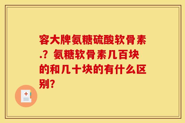 容大牌氨糖硫酸软骨素.？氨糖软骨素几百块的和几十块的有什么区别？