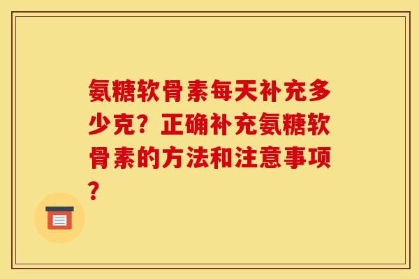 氨糖软骨素每天补充多少克？正确补充氨糖软骨素的方法和注意事项？
