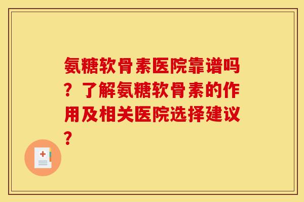 氨糖软骨素医院靠谱吗？了解氨糖软骨素的作用及相关医院选择建议？
