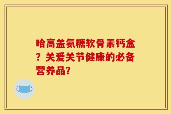 哈高盖氨糖软骨素钙盒？关爱关节健康的必备营养品？