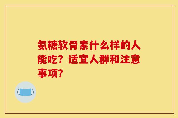 氨糖软骨素什么样的人能吃？适宜人群和注意事项？