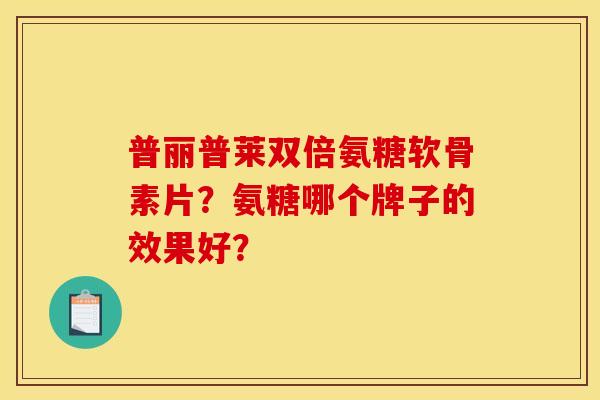 普丽普莱双倍氨糖软骨素片？氨糖哪个牌子的效果好？