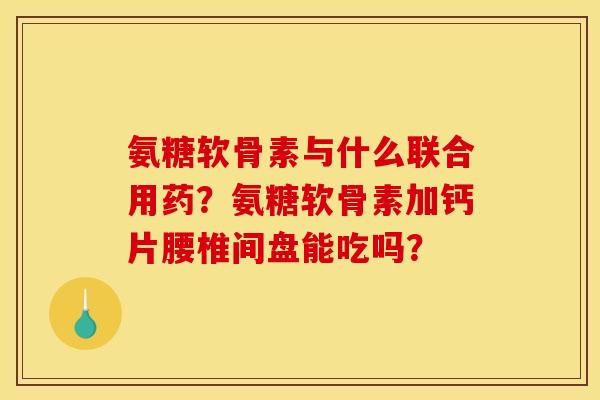 氨糖软骨素与什么联合用药？氨糖软骨素加钙片腰椎间盘能吃吗？