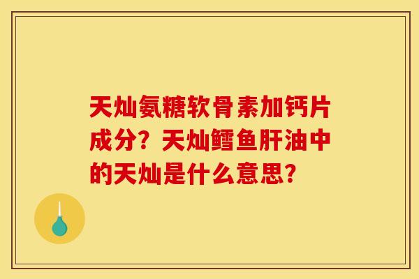 天灿氨糖软骨素加钙片成分？天灿鳕鱼肝油中的天灿是什么意思？