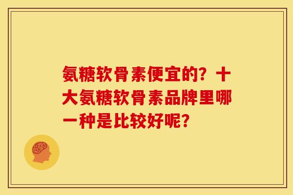 氨糖软骨素便宜的？十大氨糖软骨素品牌里哪一种是比较好呢？