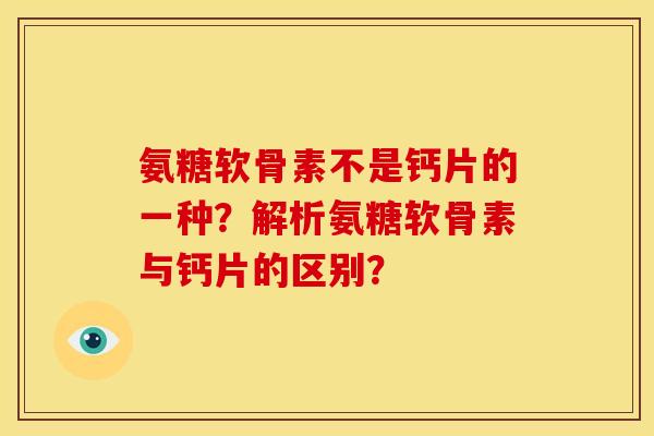 氨糖软骨素不是钙片的一种？解析氨糖软骨素与钙片的区别？