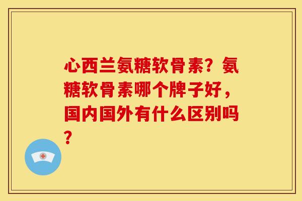 心西兰氨糖软骨素？氨糖软骨素哪个牌子好，国内国外有什么区别吗？